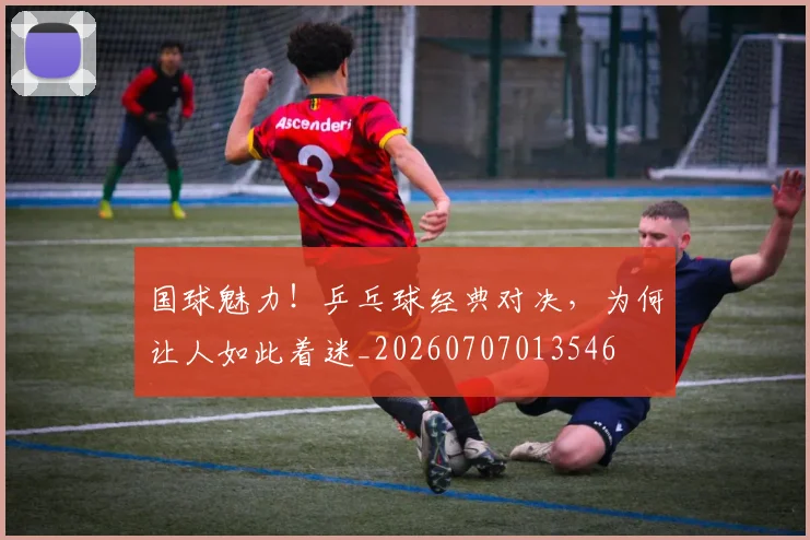 国球魅力!乒乓球经典对决,为何让人如此着迷_20260707013546