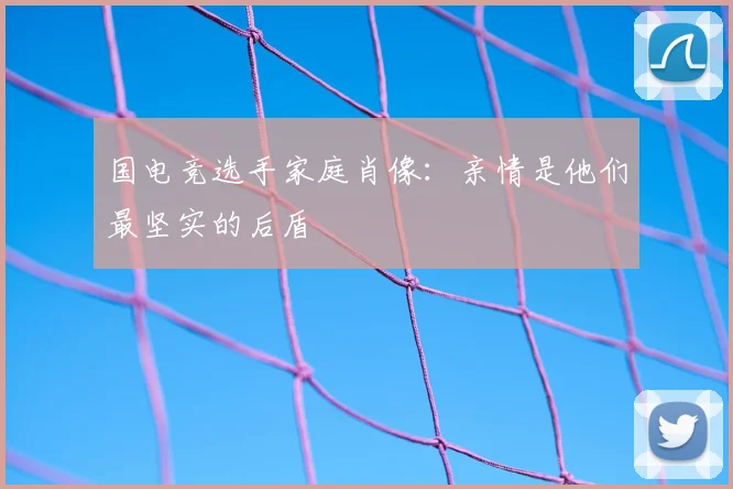 国电竞选手家庭肖像:亲情是他们最坚实的后盾