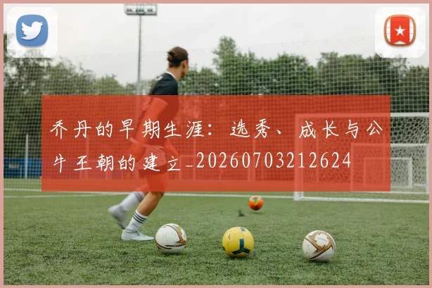 乔丹的早期生涯:选秀、成长与公牛王朝的建立_20260703212624
