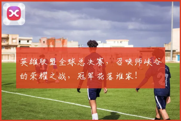 英雄联盟全球总决赛，召唤师峡谷的荣耀之战，冠军花落谁家！