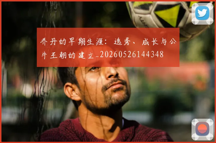 乔丹的早期生涯:选秀、成长与公牛王朝的建立_20260526144348