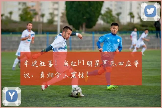 车迷狂喜！当红F1明星罕见回应争议，真相令人震惊！