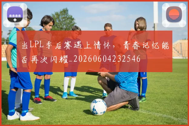 当LPL季后赛遇上情怀，青春记忆能否再次闪耀_20260604232546