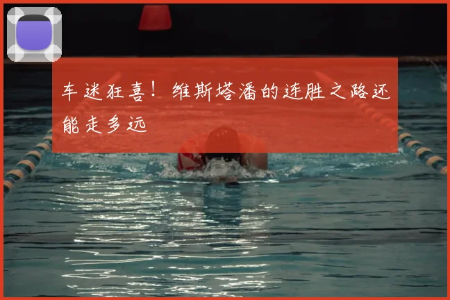 车迷狂喜！维斯塔潘的连胜之路还能走多远