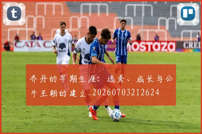 乔丹的早期生涯：选秀、成长与公牛王朝的建立_20260703212624