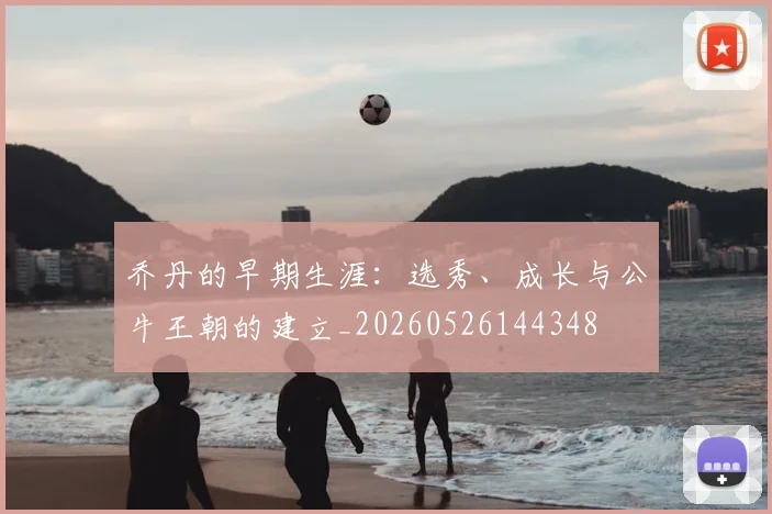 乔丹的早期生涯：选秀、成长与公牛王朝的建立_20260526144348