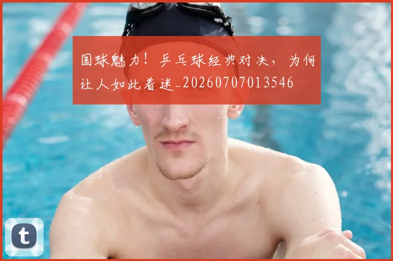 国球魅力！乒乓球经典对决，为何让人如此着迷_20260707013546