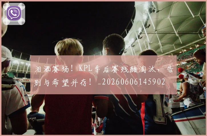 泪洒赛场！KPL季后赛残酷淘汰，告别与希望并存！_20260606145902