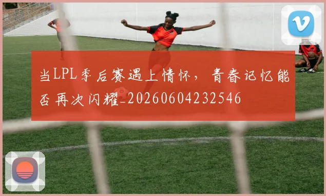 当LPL季后赛遇上情怀，青春记忆能否再次闪耀_20260604232546