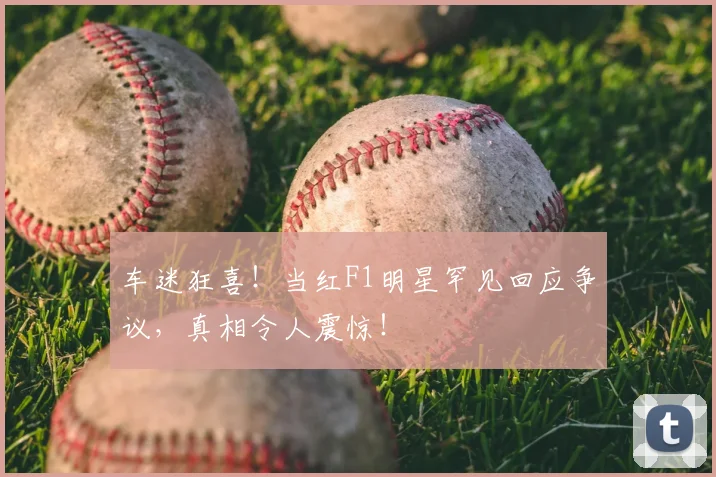 车迷狂喜！当红F1明星罕见回应争议，真相令人震惊！