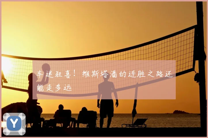 车迷狂喜!维斯塔潘的连胜之路还能走多远