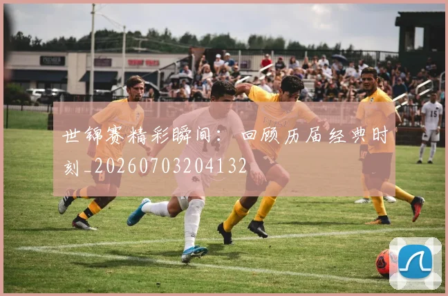 世锦赛精彩瞬间：回顾历届经典时刻_20260703204132