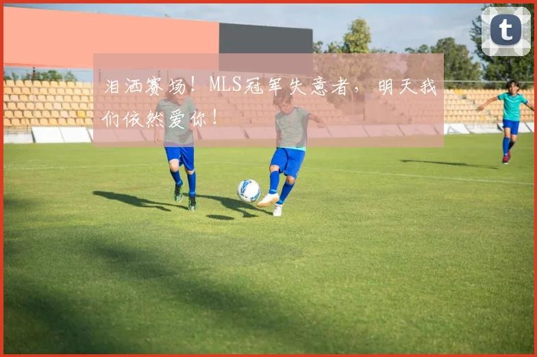 泪洒赛场！MLS冠军失意者，明天我们依然爱你！