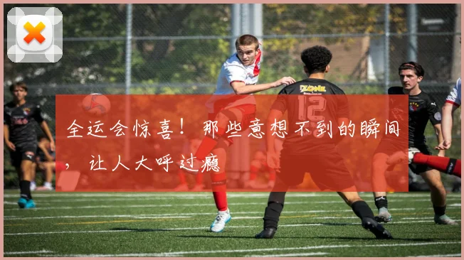 全运会惊喜！那些意想不到的瞬间，让人大呼过瘾