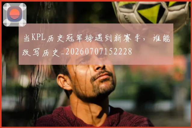当KPL历史冠军榜遇到新赛季，谁能改写历史_20260707152228